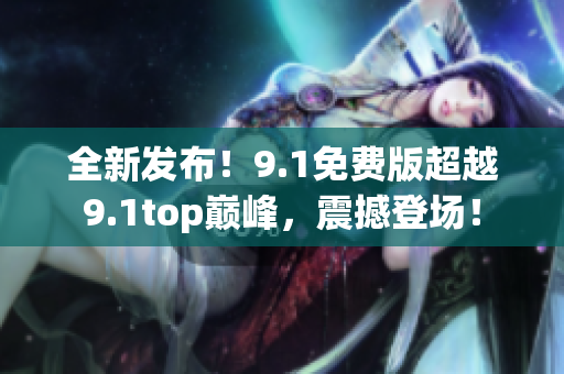 全新发布！9.1免费版超越9.1top巅峰，震撼登场！