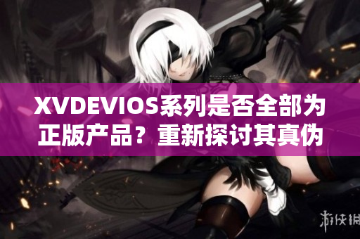 XVDEVIOS系列是否全部为正版产品？重新探讨其真伪