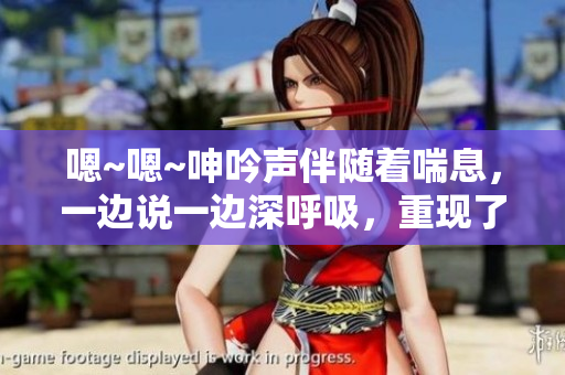嗯~嗯~呻吟声伴随着喘息，一边说一边深呼吸，重现了欲望的声音。