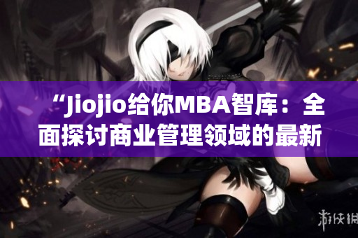 “Jiojio给你MBA智库：全面探讨商业管理领域的最新趋势和洞察”