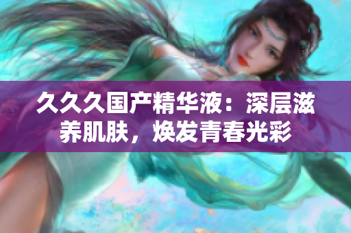 久久久国产精华液：深层滋养肌肤，焕发青春光彩