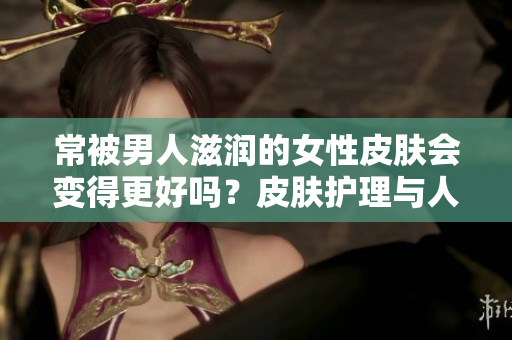 常被男人滋润的女性皮肤会变得更好吗？皮肤护理与人际关系之间的关联探究
