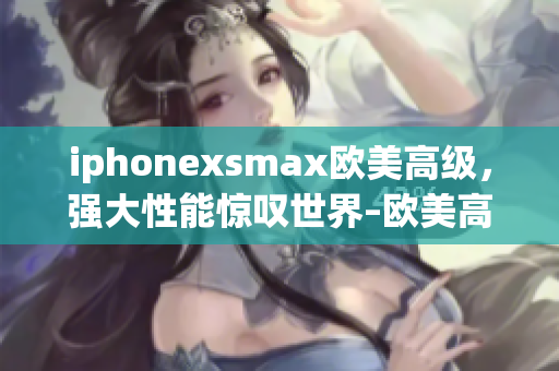 iphonexsmax欧美高级，强大性能惊叹世界–欧美高端消费市场尖端手机