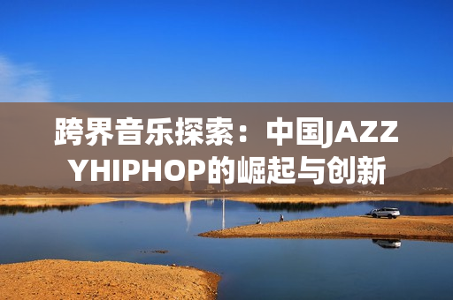 跨界音乐探索：中国JAZZYHIPHOP的崛起与创新