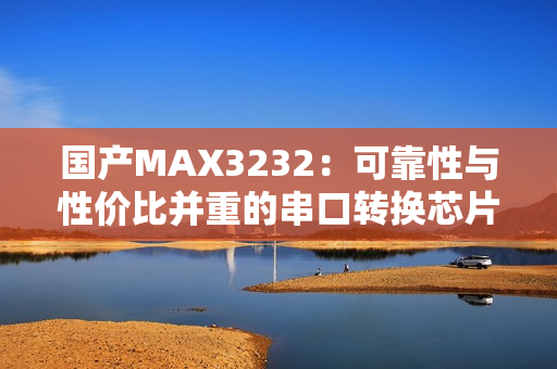 国产MAX3232：可靠性与性价比并重的串口转换芯片