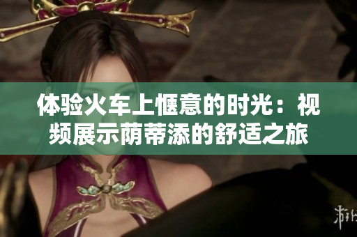体验火车上惬意的时光：视频展示荫蒂添的舒适之旅