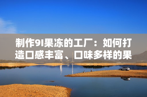 制作9I果冻的工厂：如何打造口感丰富、口味多样的果冻产品？