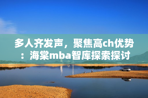 多人齐发声，聚焦高ch优势：海棠mba智库探索探讨