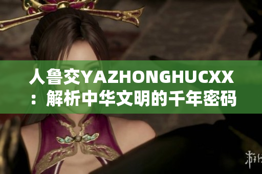 人鲁交YAZHONGHUCXX：解析中华文明的千年密码