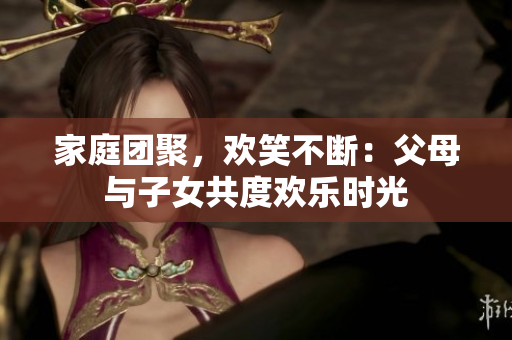 家庭团聚，欢笑不断：父母与子女共度欢乐时光