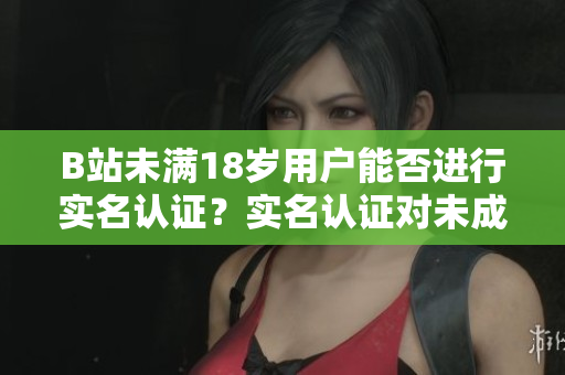 B站未满18岁用户能否进行实名认证？实名认证对未成年人的影响如何？