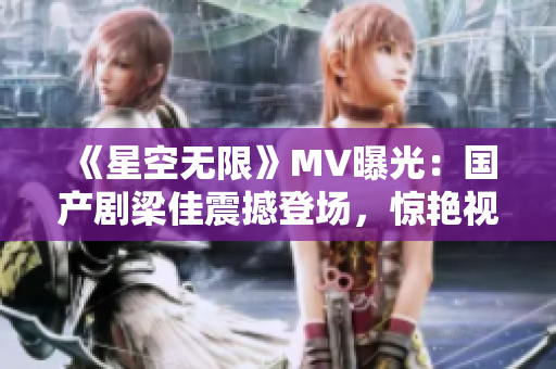 《星空无限》MV曝光：国产剧梁佳震撼登场，惊艳视听！