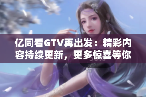 亿同看GTV再出发：精彩内容持续更新，更多惊喜等你发现！