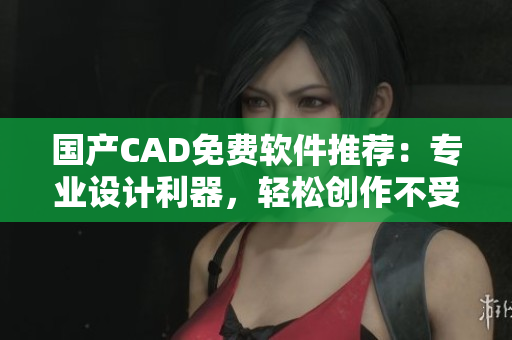 国产CAD免费软件推荐：专业设计利器，轻松创作不受限