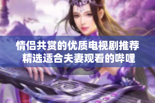 情侣共赏的优质电视剧推荐 精选适合夫妻观看的哔哩哔哩影集
