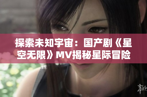 探索未知宇宙：国产剧《星空无限》MV揭秘星际冒险之旅