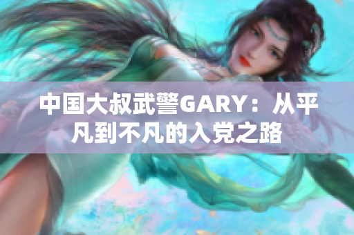 中国大叔武警GARY：从平凡到不凡的入党之路