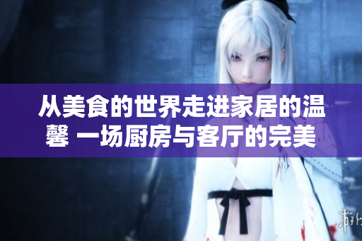 从美食的世界走进家居的温馨 一场厨房与客厅的完美融合