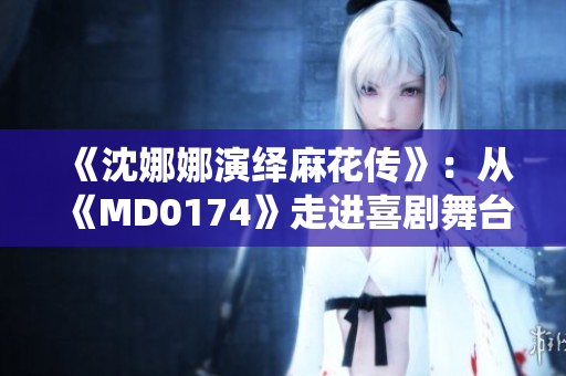 《沈娜娜演绎麻花传》：从《MD0174》走进喜剧舞台