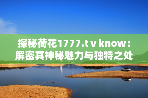 探秘荷花1777.tⅴknow：解密其神秘魅力与独特之处