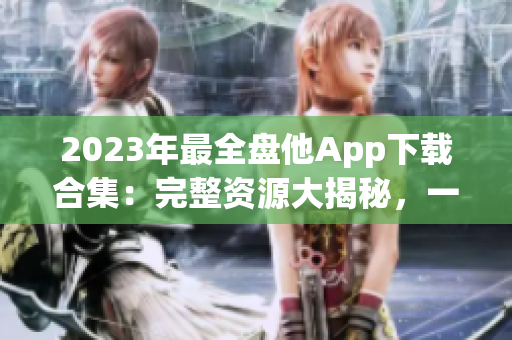 2023年最全盘他App下载合集：完整资源大揭秘，一键获取你所需！