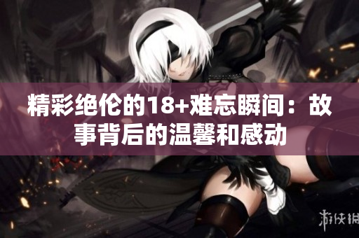 精彩绝伦的18+难忘瞬间：故事背后的温馨和感动