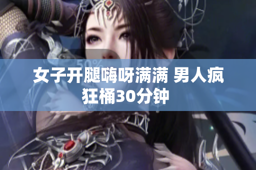 女子开腿嗨呀满满 男人疯狂桶30分钟 