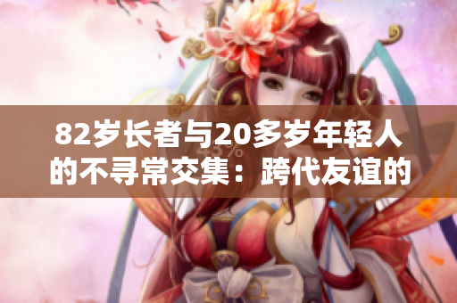 82岁长者与20多岁年轻人的不寻常交集：跨代友谊的温暖故事
