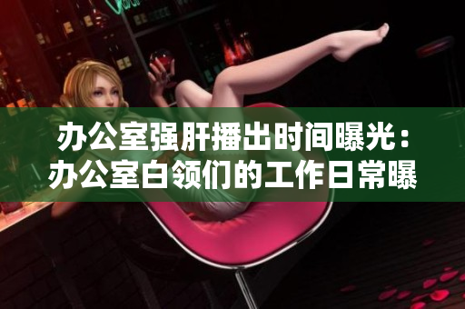 办公室强肝播出时间曝光：办公室白领们的工作日常曝光