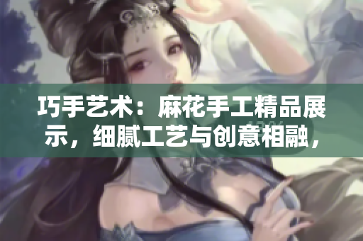 巧手艺术：麻花手工精品展示，细腻工艺与创意相融，打造独特魅力