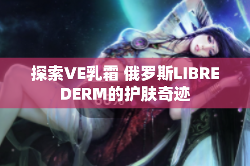 探索VE乳霜 俄罗斯LIBREDERM的护肤奇迹