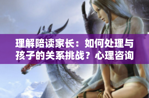 理解陪读家长：如何处理与孩子的关系挑战？心理咨询师分享建议