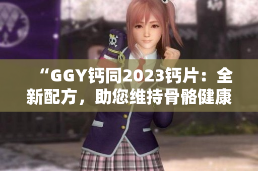 “GGY钙同2023钙片：全新配方，助您维持骨骼健康！”