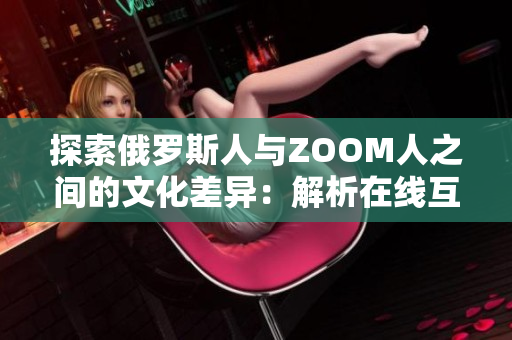 探索俄罗斯人与ZOOM人之间的文化差异：解析在线互动与面对面交流的异同