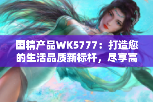 国精产品WK5777：打造您的生活品质新标杆，尽享高品质生活体验！