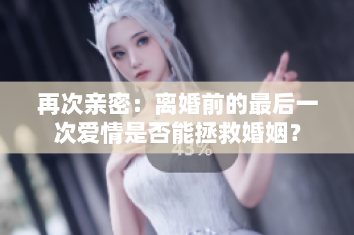 再次亲密：离婚前的最后一次爱情是否能拯救婚姻？