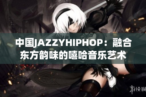 中国JAZZYHIPHOP：融合东方韵味的嘻哈音乐艺术