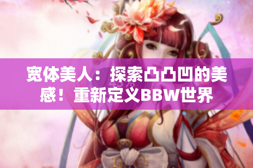 宽体美人：探索凸凸凹的美感！重新定义BBW世界