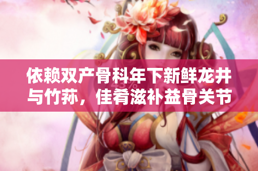 依赖双产骨科年下新鲜龙井与竹荪，佳肴滋补益骨关节