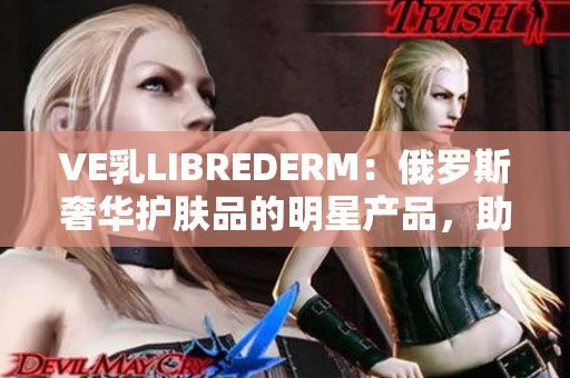 VE乳LIBREDERM：俄罗斯奢华护肤品的明星产品，助您拥有健康美肌