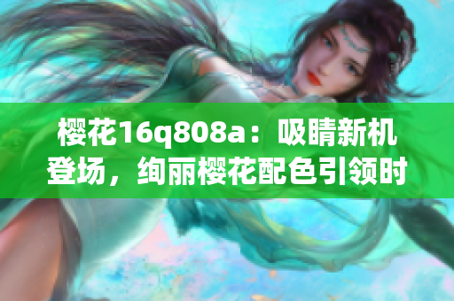 樱花16q808a：吸睛新机登场，绚丽樱花配色引领时尚潮流