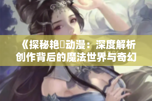 《探秘艳鉧动漫：深度解析创作背后的魔法世界与奇幻故事》