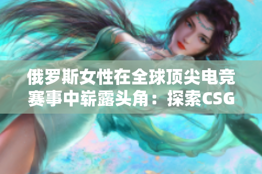 俄罗斯女性在全球顶尖电竞赛事中崭露头角：探索CSGO领域的新星