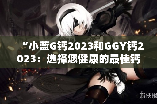 “小蓝G钙2023和GGY钙2023：选择您健康的最佳钙补充品”