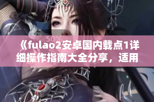 《fulao2安卓国内载点1详细操作指南大全分享，适用于新手用户》