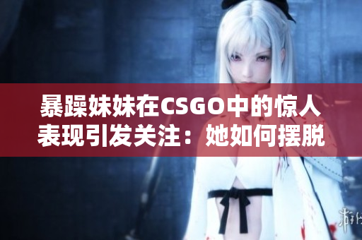 暴躁妹妹在CSGO中的惊人表现引发关注：她如何摆脱困境？