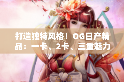 打造独特风格！OG日产精品：一卡、2卡、三重魅力
