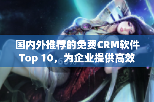 国内外推荐的免费CRM软件Top 10，为企业提供高效管理工具