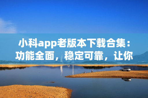 小科app老版本下载合集：功能全面，稳定可靠，让你轻松找到心仪版本