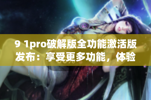 9 1pro破解版全功能激活版发布：享受更多功能，体验更好服务